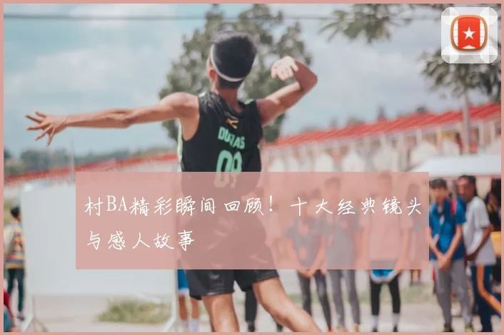 村BA精彩瞬间回顾！十大经典镜头与感人故事